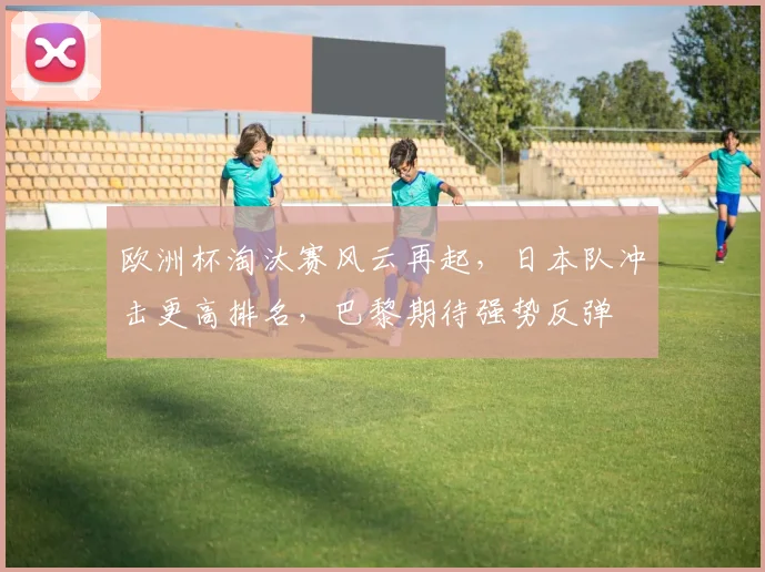 欧洲杯淘汰赛风云再起，日本队冲击更高排名，巴黎期待强势反弹