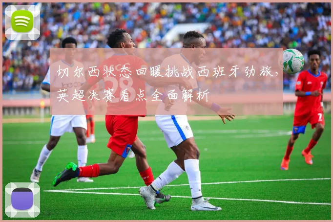 切尔西状态回暖挑战西班牙劲旅，英超决赛看点全面解析