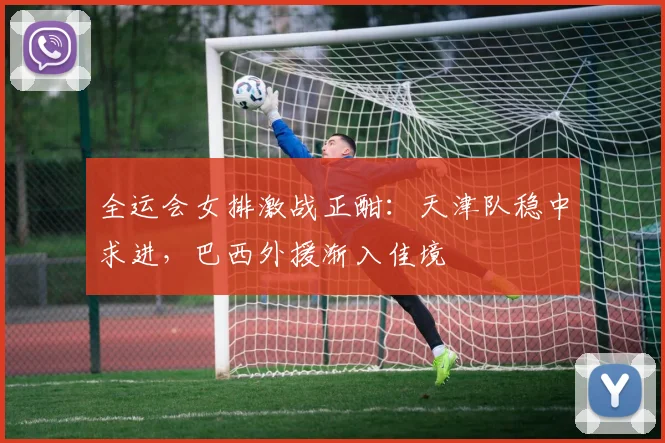 全运会女排激战正酣：天津队稳中求进，巴西外援渐入佳境