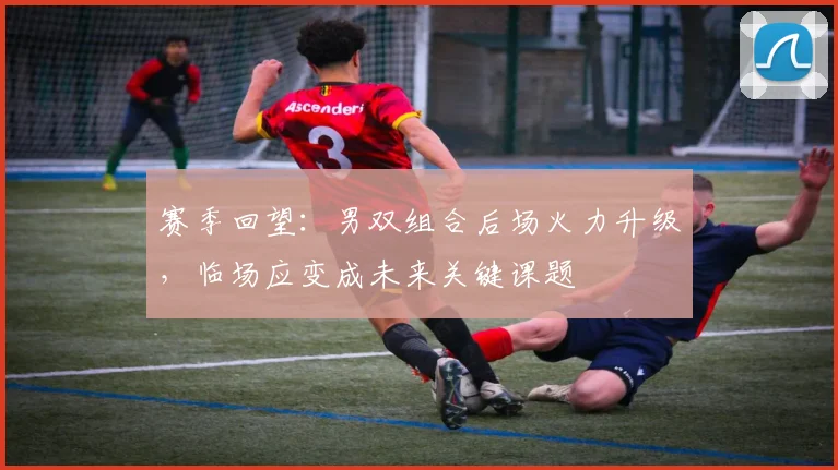 赛季回望：男双组合后场火力升级，临场应变成未来关键课题