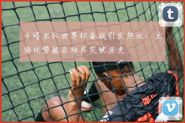 卡塔尔队世界杯备战引发热议，主场优势能否助其突破历史