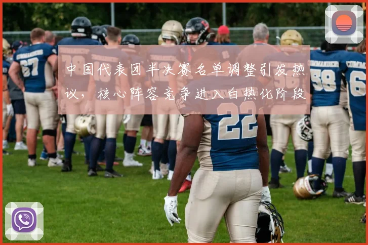 中国代表团半决赛名单调整引发热议，核心阵容竞争进入白热化阶段