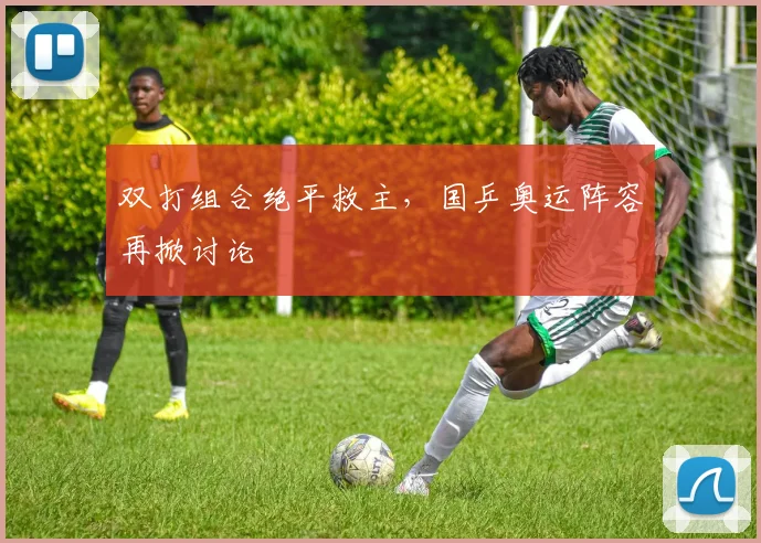 双打组合绝平救主，国乒奥运阵容再掀讨论