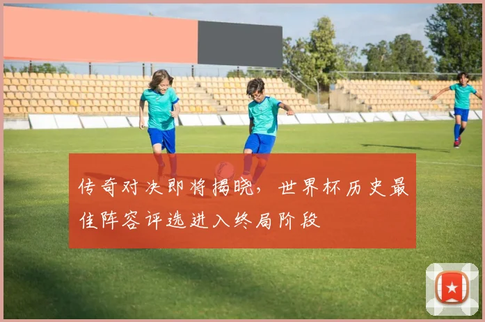 传奇对决即将揭晓，世界杯历史最佳阵容评选进入终局阶段