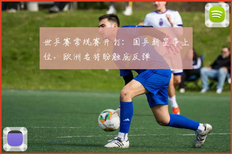 世乒赛常规赛开打：国乒新星争上位，欧洲名将盼触底反弹