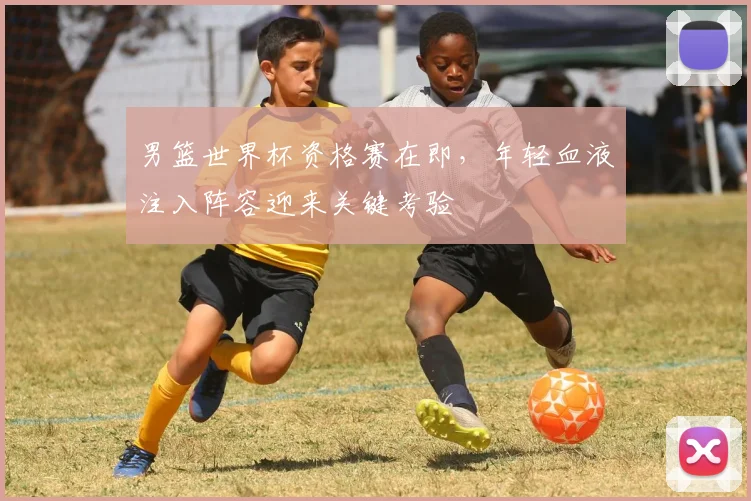 男篮世界杯资格赛在即，年轻血液注入阵容迎来关键考验