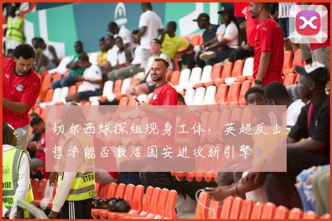 切尔西球探组现身工体，英超反击哲学能否激活国安进攻新引擎