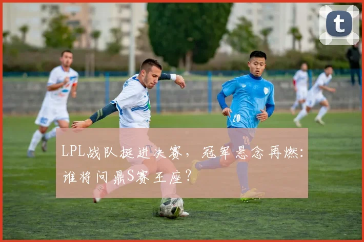 LPL战队挺进决赛，冠军悬念再燃：谁将问鼎S赛王座？