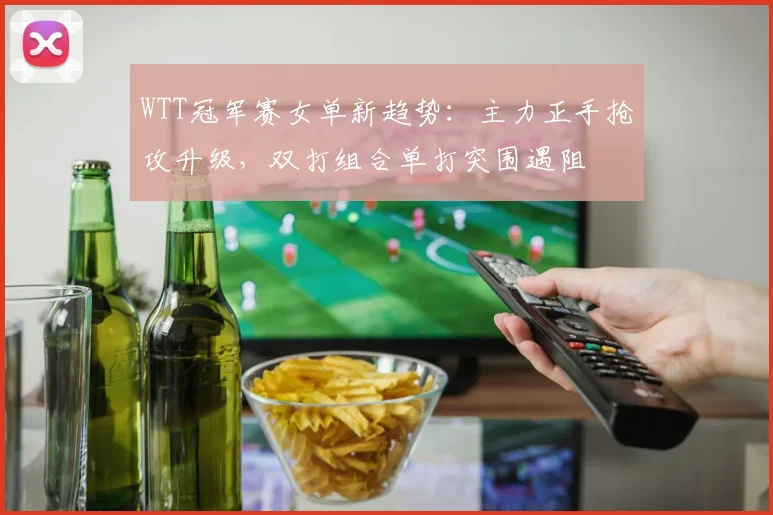 WTT冠军赛女单新趋势：主力正手抢攻升级，双打组合单打突围遇阻
