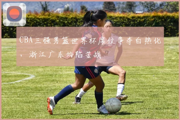 CBA三强男篮世界杯席位争夺白热化，浙江广东均陷苦战