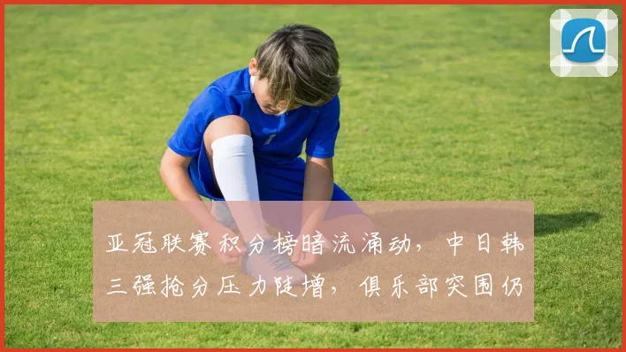 亚冠联赛积分榜暗流涌动，中日韩三强抢分压力陡增，俱乐部突围仍存变数