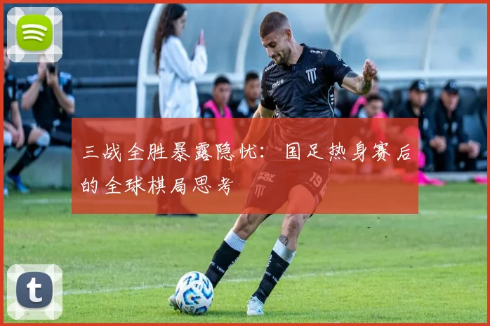三战全胜暴露隐忧：国足热身赛后的全球棋局思考