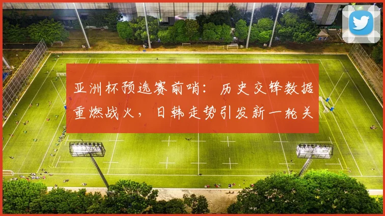 亚洲杯预选赛前哨：历史交锋数据重燃战火，日韩走势引发新一轮关注