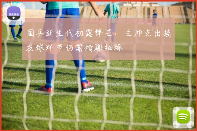 国乒新生代初露锋芒，主帅点出接发球环节仍需精雕细琢