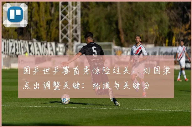 国乒世乒赛首秀惊险过关，刘国梁点出调整关键：轮换与关键分