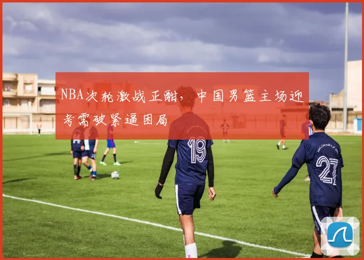 NBA次轮激战正酣，中国男篮主场迎考需破紧逼困局