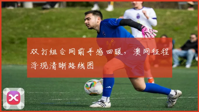 双打组合网前手感回暖，澳网征程浮现清晰路线图