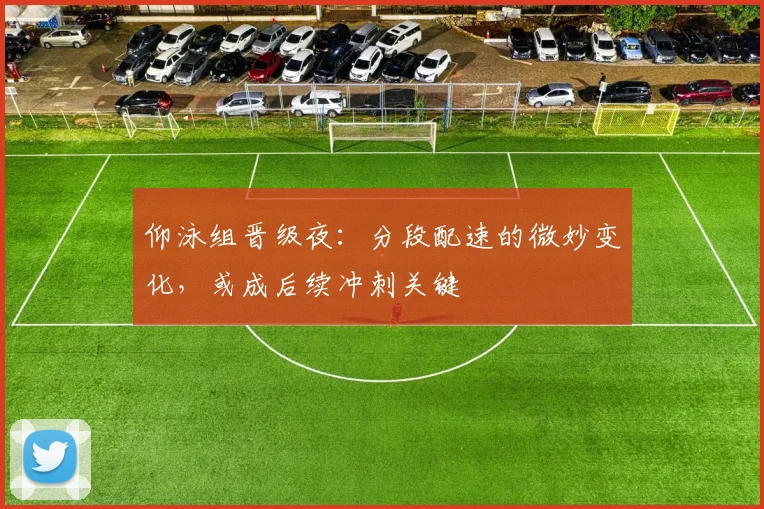 仰泳组晋级夜：分段配速的微妙变化，或成后续冲刺关键