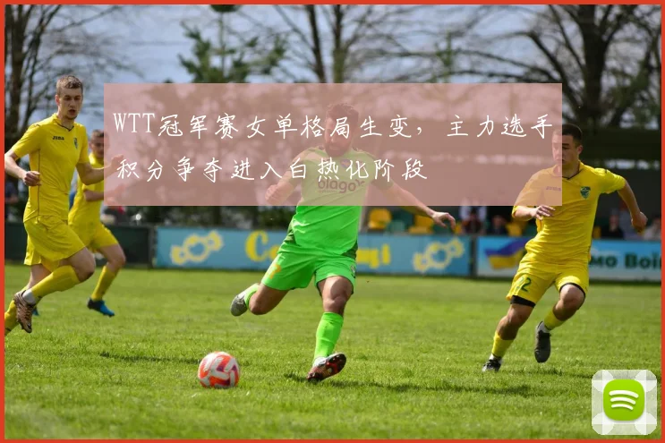 WTT冠军赛女单格局生变，主力选手积分争夺进入白热化阶段