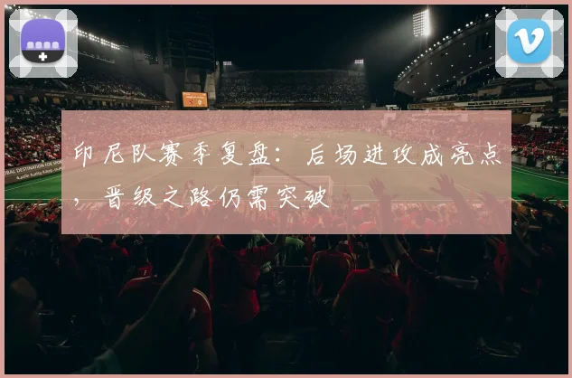 印尼队赛季复盘：后场进攻成亮点，晋级之路仍需突破