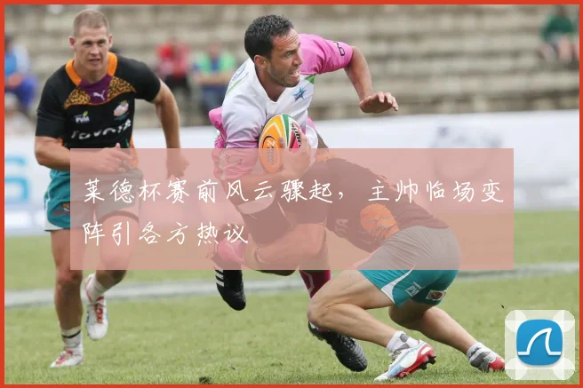 莱德杯赛前风云骤起，主帅临场变阵引各方热议
