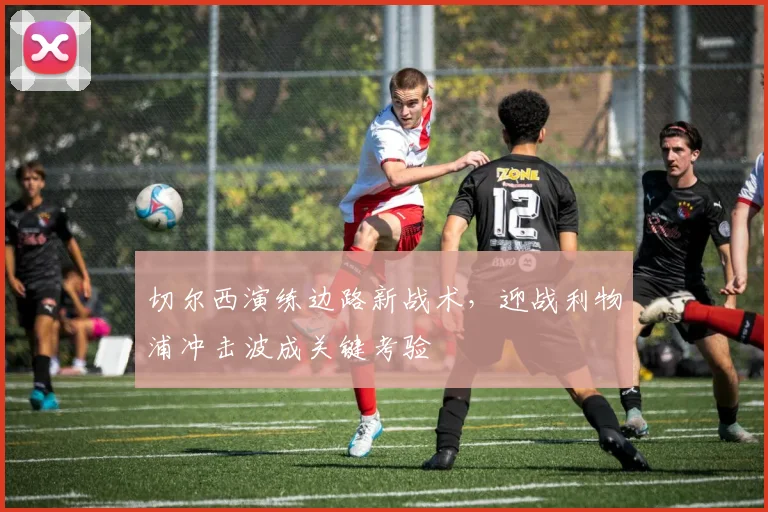 切尔西演练边路新战术，迎战利物浦冲击波成关键考验