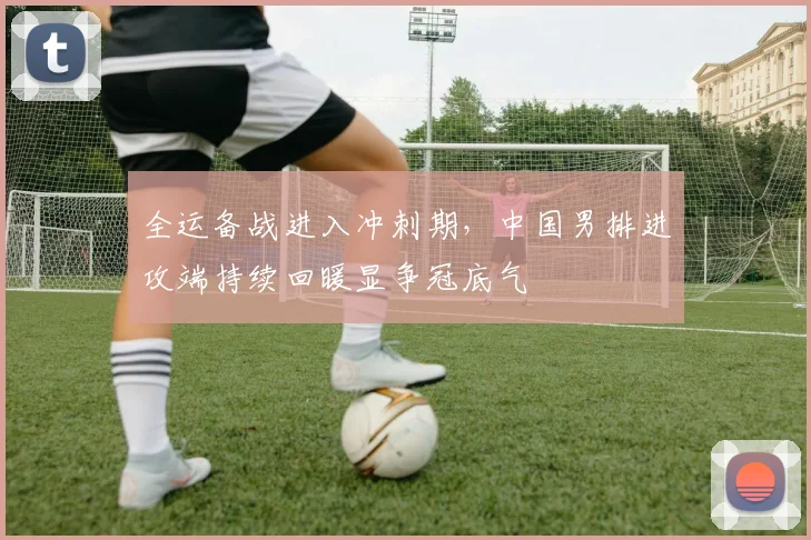 全运备战进入冲刺期，中国男排进攻端持续回暖显争冠底气