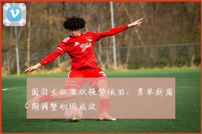 国羽女双混双强势依旧，男单新周期调整初现成效