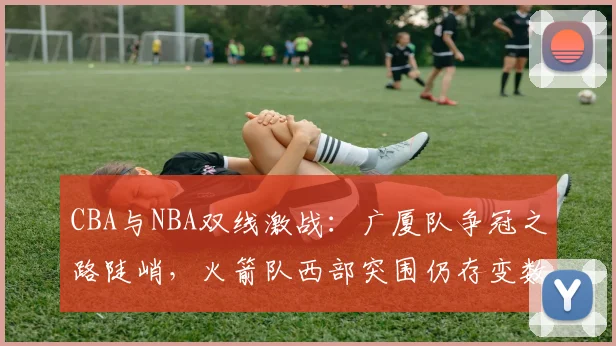 CBA与NBA双线激战：广厦队争冠之路陡峭，火箭队西部突围仍存变数