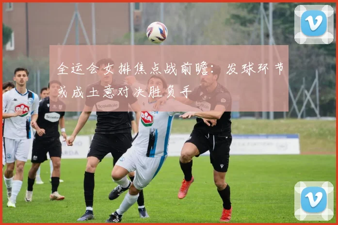 全运会女排焦点战前瞻：发球环节或成土意对决胜负手