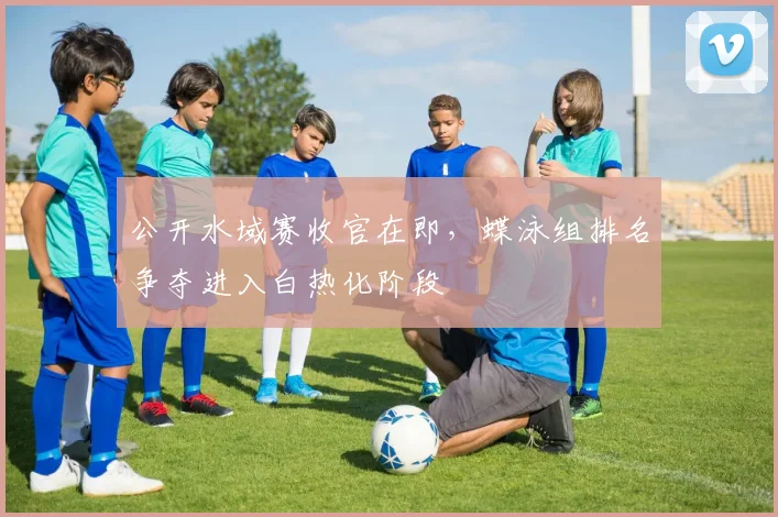公开水域赛收官在即，蝶泳组排名争夺进入白热化阶段