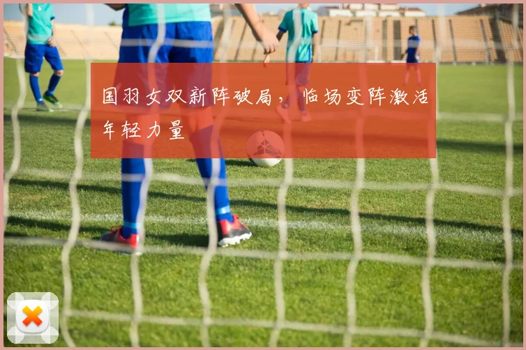 国羽女双新阵破局，临场变阵激活年轻力量