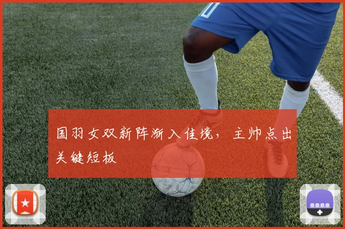 国羽女双新阵渐入佳境，主帅点出关键短板