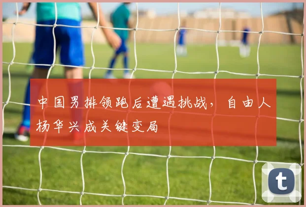 中国男排领跑后遭遇挑战，自由人杨华兴成关键变局