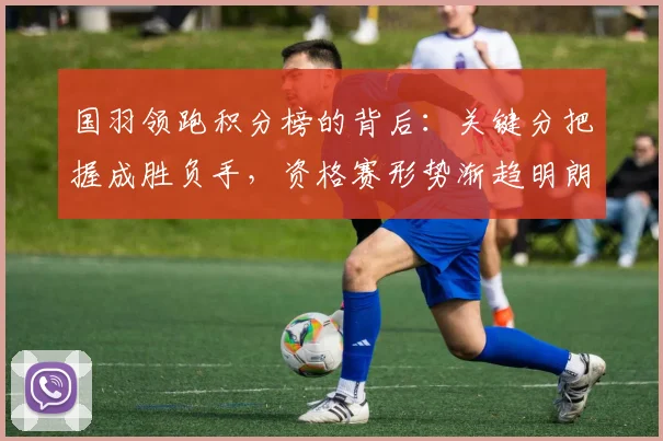 国羽领跑积分榜的背后：关键分把握成胜负手，资格赛形势渐趋明朗