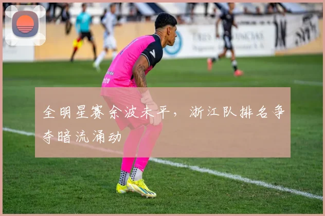 全明星赛余波未平，浙江队排名争夺暗流涌动