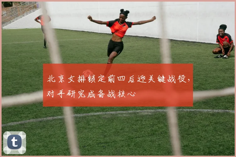 北京女排锁定前四后迎关键战役，对手研究成备战核心