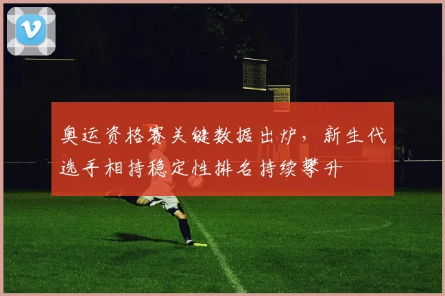 奥运资格赛关键数据出炉，新生代选手相持稳定性排名持续攀升