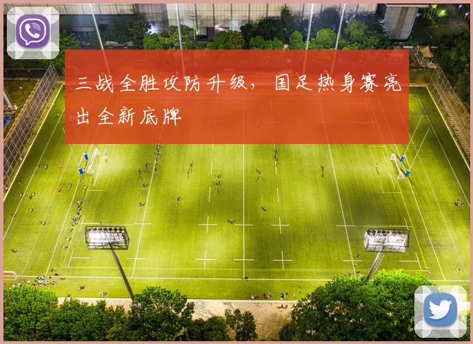 三战全胜攻防升级，国足热身赛亮出全新底牌