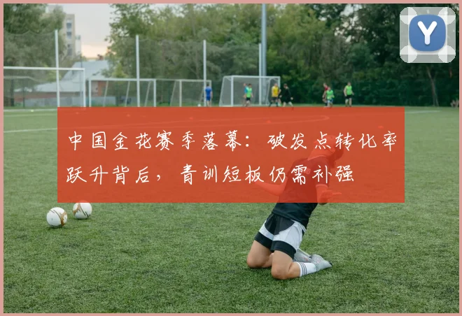 中国金花赛季落幕：破发点转化率跃升背后，青训短板仍需补强
