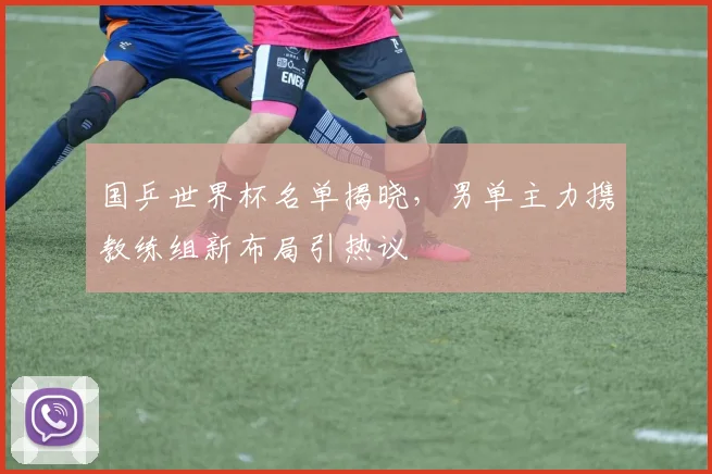 国乒世界杯名单揭晓，男单主力携教练组新布局引热议