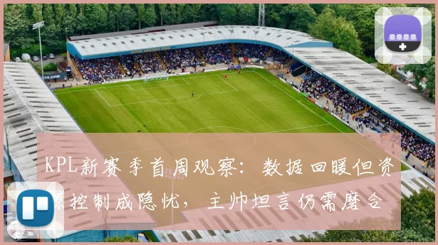 KPL新赛季首周观察：数据回暖但资源控制成隐忧，主帅坦言仍需磨合