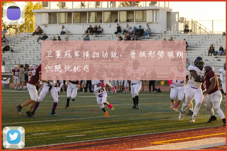 卫冕冠军横扫劲敌，晋级形势明朗但隐忧犹存